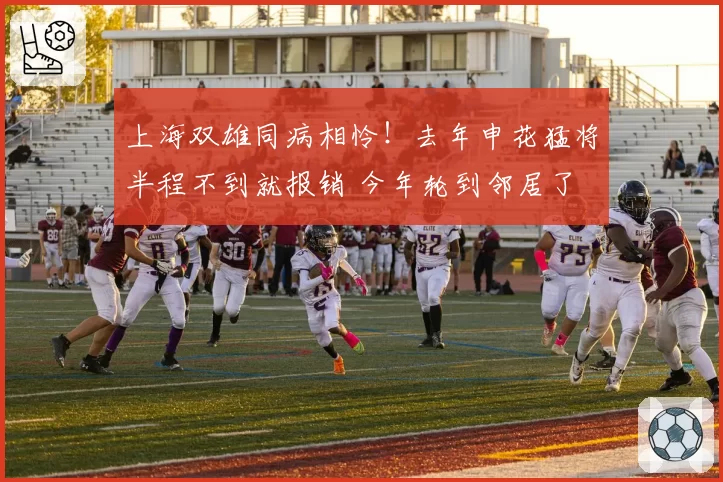 上海双雄同病相怜!去年申花猛将半程不到就报销 今年轮到邻居了