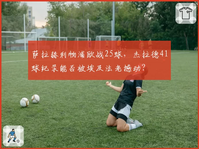 萨拉赫利物浦欧战25球，杰拉德41球纪录能否被埃及法老撼动？