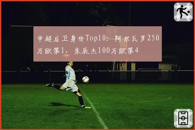 中超后卫身价Top10：阿尔瓦罗250万欧第1，朱辰杰100万欧第4