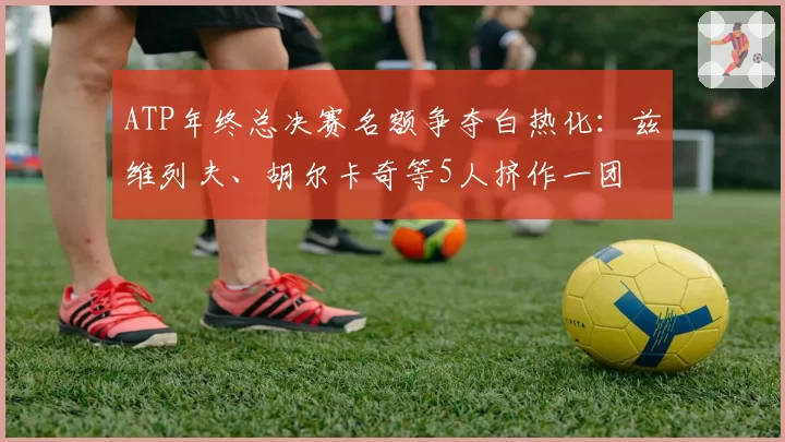 ATP年终总决赛名额争夺白热化：兹维列夫、胡尔卡奇等5人挤作一团