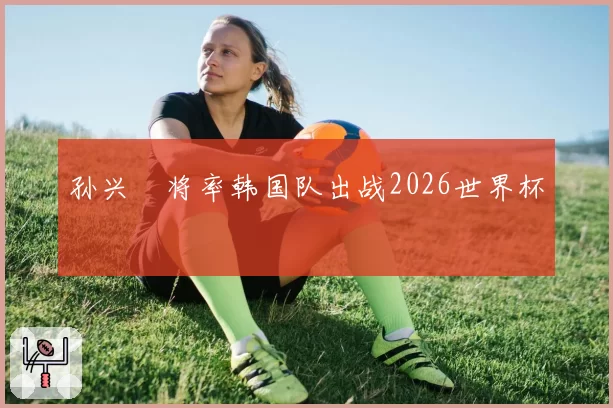 孙兴慜将率韩国队出战2026世界杯