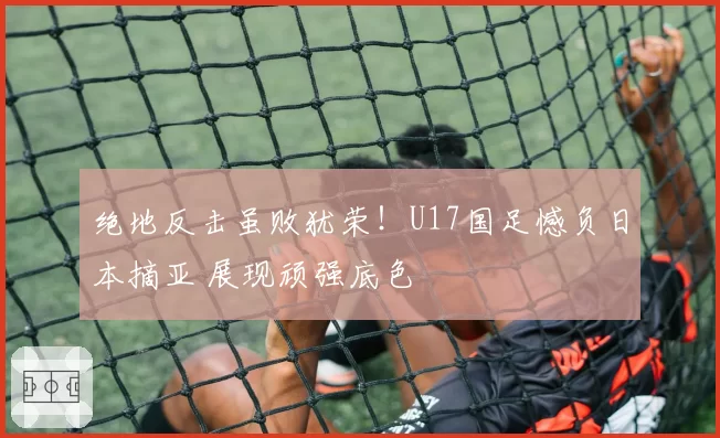 绝地反击虽败犹荣！U17国足憾负日本摘亚 展现顽强底色