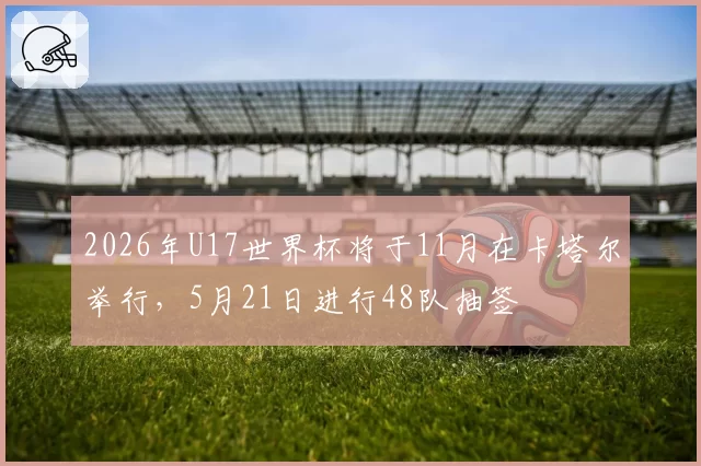 2026年U17世界杯将于11月在卡塔尔举行，5月21日进行48队抽签