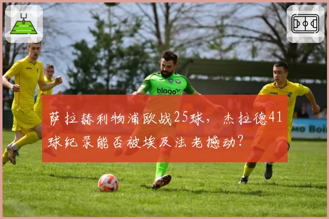 萨拉赫利物浦欧战25球，杰拉德41球纪录能否被埃及法老撼动？