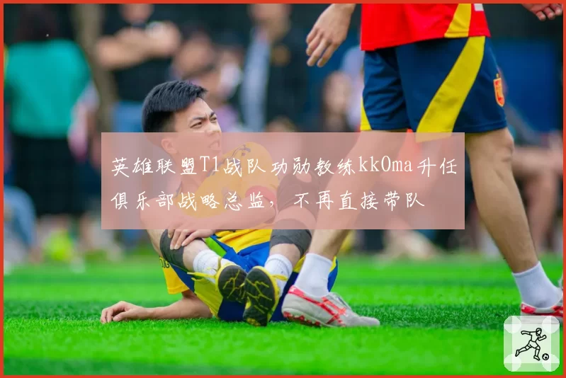 英雄联盟T1战队功勋教练kkOma升任俱乐部战略总监，不再直接带队