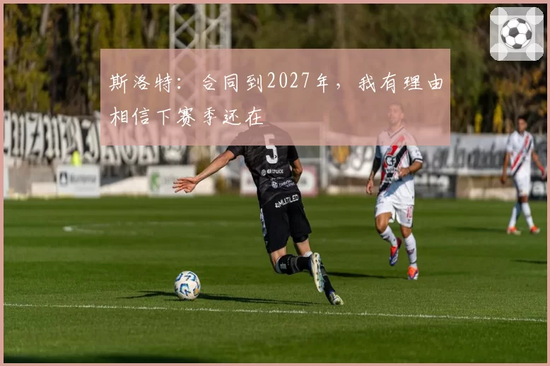 斯洛特：合同到2027年，我有理由相信下赛季还在