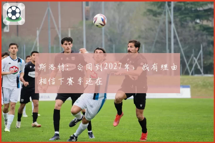斯洛特：合同到2027年，我有理由相信下赛季还在