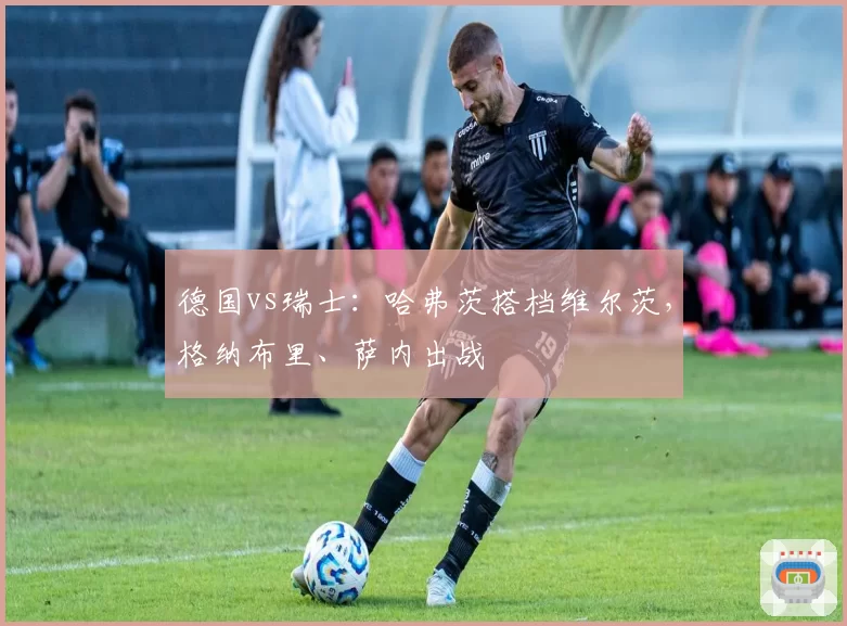 德国vs瑞士：哈弗茨搭档维尔茨，格纳布里、萨内出战