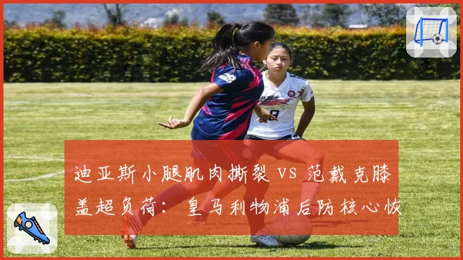 迪亚斯小腿肌肉撕裂 vs 范戴克膝盖超负荷：皇马利物浦后防核心恢复周期对比