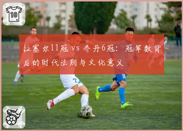 拉塞尔11冠 vs 乔丹6冠：冠军数背后的时代法则与文化意义
