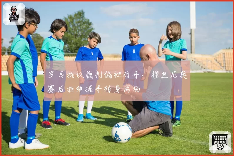 罗马抗议裁判偏袒对手，穆里尼奥赛后拒绝握手转身离场