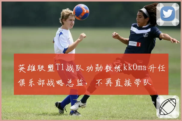英雄联盟T1战队功勋教练kkOma升任俱乐部战略总监,不再直接带队