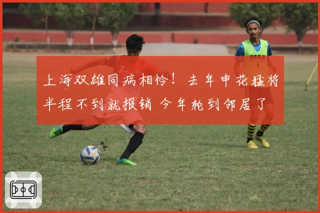 上海双雄同病相怜!去年申花猛将半程不到就报销 今年轮到邻居了