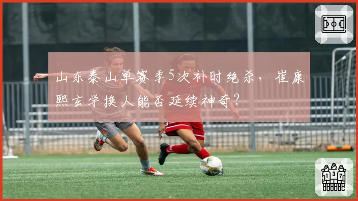 山东泰山单赛季5次补时绝杀，崔康熙玄学换人能否延续神奇？