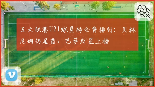 五大联赛U21球员转会费排行：贝林厄姆仍居首，巴萨新星上榜