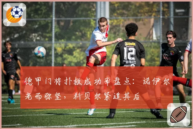 德甲门将扑救成功率盘点：诺伊尔老而弥坚，科贝尔紧追其后