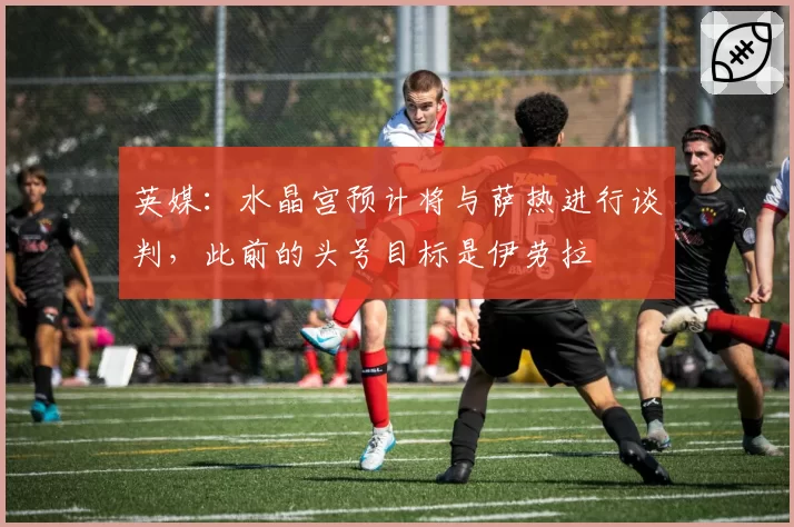 英媒：水晶宫预计将与萨热进行谈判，此前的头号目标是伊劳拉
