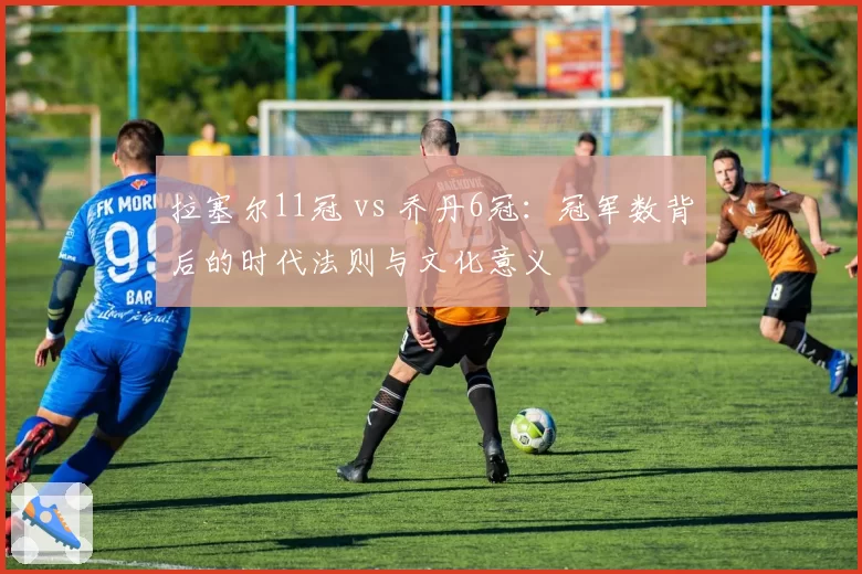 拉塞尔11冠 vs 乔丹6冠:冠军数背后的时代法则与文化意义