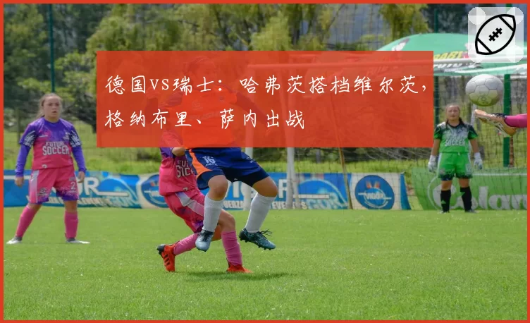 德国vs瑞士：哈弗茨搭档维尔茨，格纳布里、萨内出战